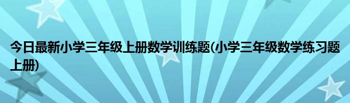 今日最新小学三年级上册数学训练题(小学三年级数学练习题上册)