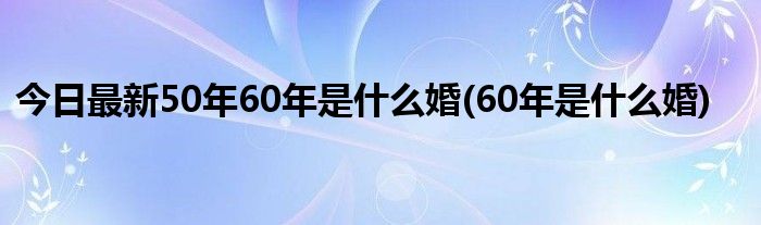 今日最新50年60年是什么婚(60年是什么婚)