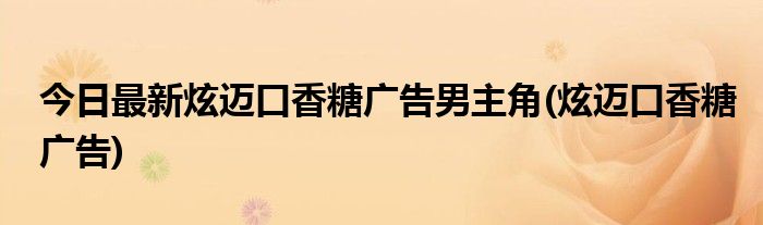 今日最新炫迈口香糖广告男主角(炫迈口香糖广告)