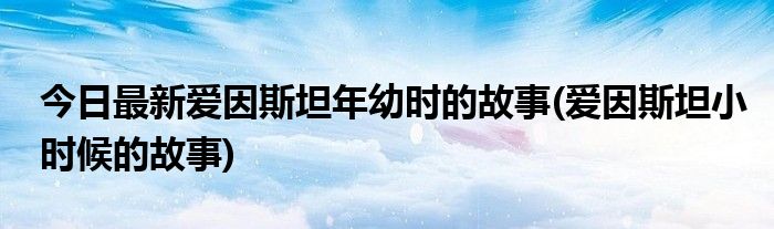 今日最新爱因斯坦年幼时的故事(爱因斯坦小时候的故事)