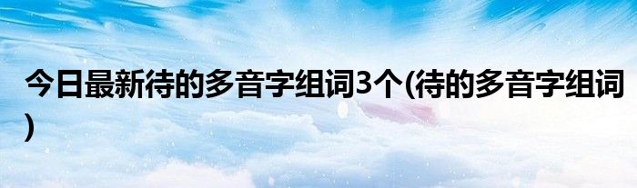 今日最新待的多音字组词3个(待的多音字组词)