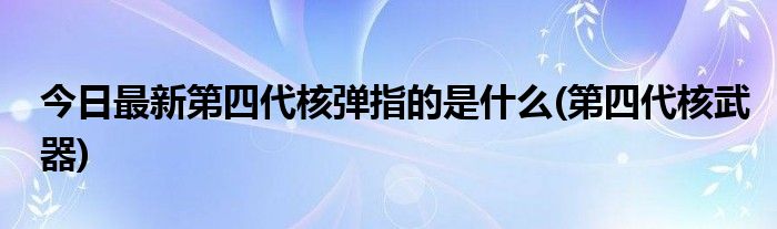 今日最新第四代核弹指的是什么(第四代核武器)