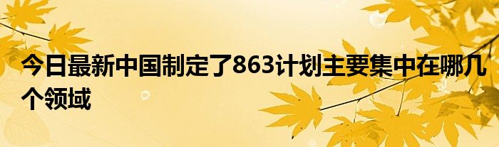 今日最新中国制定了863计划主要集中在哪几个领域