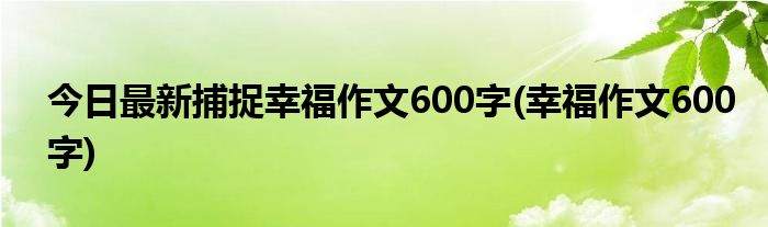 今日最新捕捉幸福作文600字(幸福作文600字)