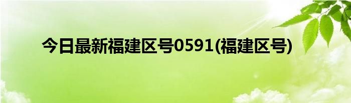 今日最新福建区号0591(福建区号)