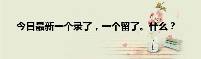 今日最新一个录了，一个留了。什么？