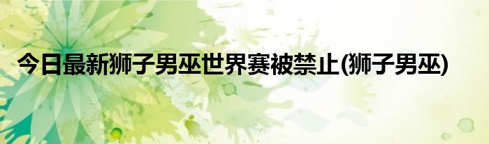 今日最新狮子男巫世界赛被禁止(狮子男巫)