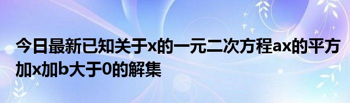 今日最新已知关于x的一元二次方程ax的平方加x加b大于0的解集