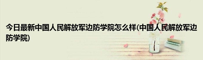 今日最新中国人民解放军边防学院怎么样(中国人民解放军边防学院)