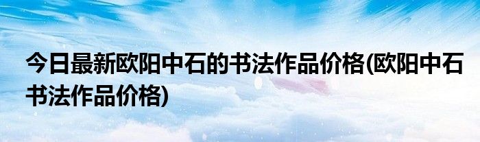 今日最新欧阳中石的书法作品价格(欧阳中石书法作品价格)