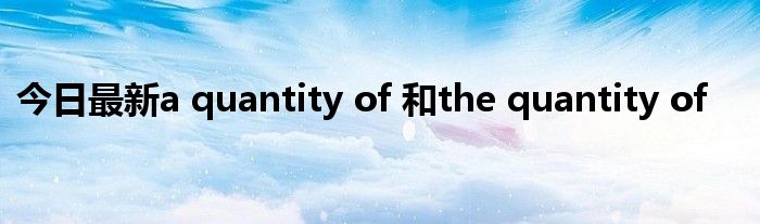 今日最新a quantity of 和the quantity of