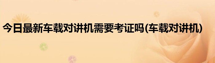 今日最新车载对讲机需要考证吗(车载对讲机)