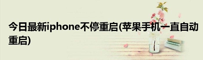今日最新iphone不停重启(苹果手机一直自动重启)