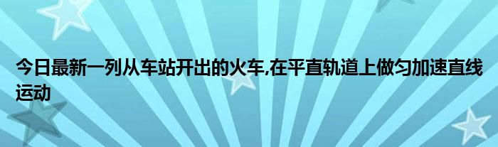 今日最新一列从车站开出的火车,在平直轨道上做匀加速直线运动