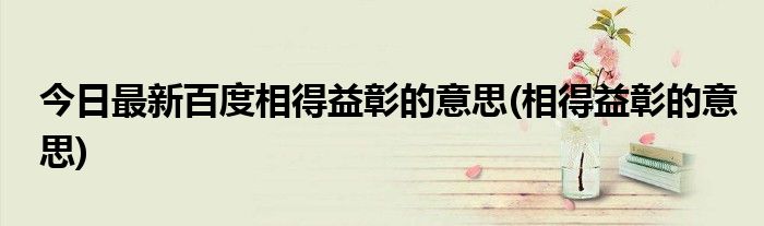 今日最新百度相得益彰的意思(相得益彰的意思)