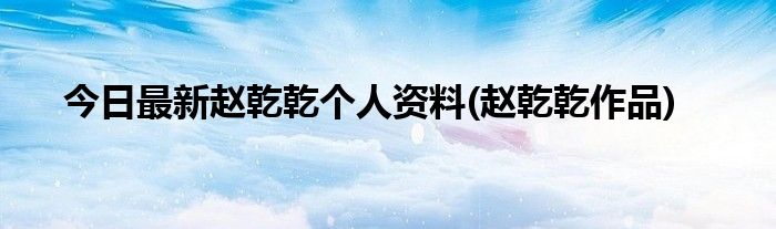 今日最新赵乾乾个人资料(赵乾乾作品)