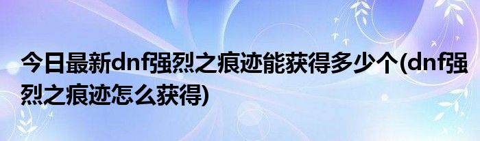 今日最新dnf强烈之痕迹能获得多少个(dnf强烈之痕迹怎么获得)