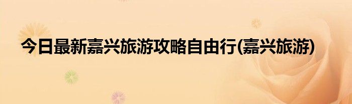 今日最新嘉兴旅游攻略自由行(嘉兴旅游)