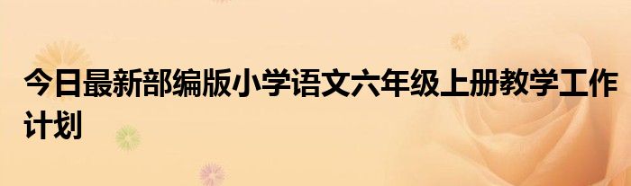 今日最新部编版小学语文六年级上册教学工作计划