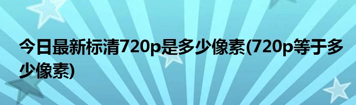 今日最新标清720p是多少像素(720p等于多少像素)