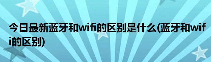 今日最新蓝牙和wifi的区别是什么(蓝牙和wifi的区别)