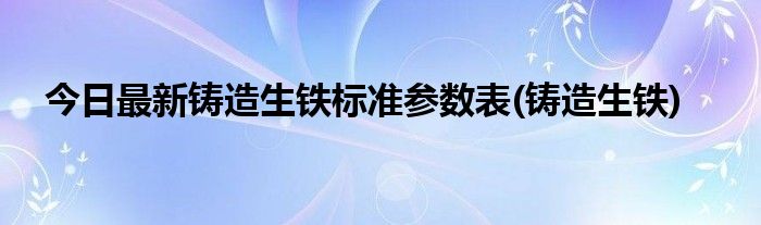 今日最新铸造生铁标准参数表(铸造生铁)