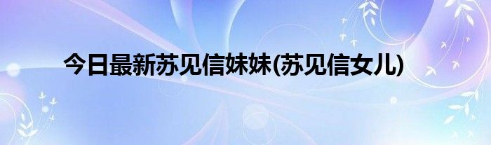 今日最新苏见信妹妹(苏见信女儿)