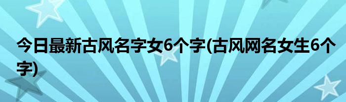 今日最新古风名字女6个字(古风网名女生6个字)