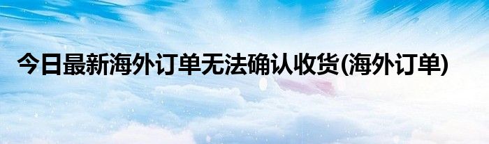 今日最新海外订单无法确认收货(海外订单)