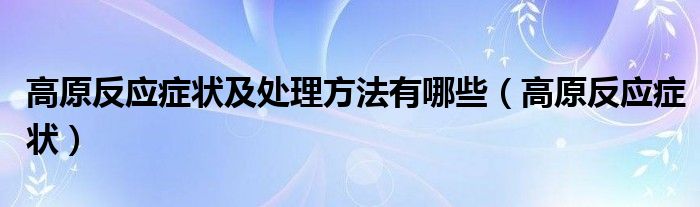 高原反应症状及处理方法有哪些（高原反应症状）