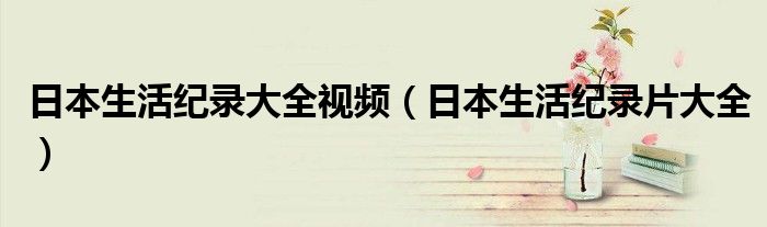 日本生活纪录大全视频（日本生活纪录片大全）