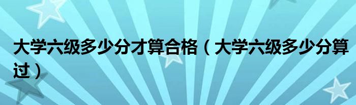 大学六级多少分才算合格（大学六级多少分算过）