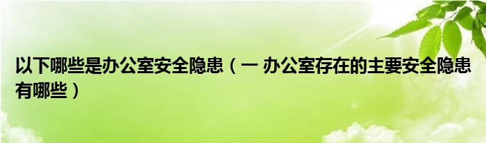 以下哪些是办公室安全隐患（一 办公室存在的主要安全隐患有哪些）