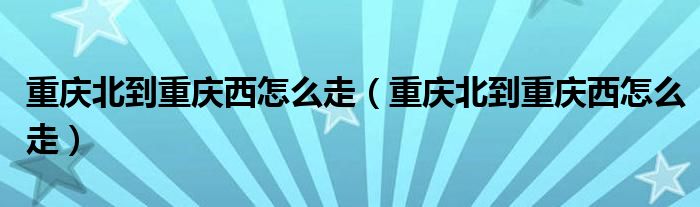 重庆北到重庆西怎么走（重庆北到重庆西怎么走）