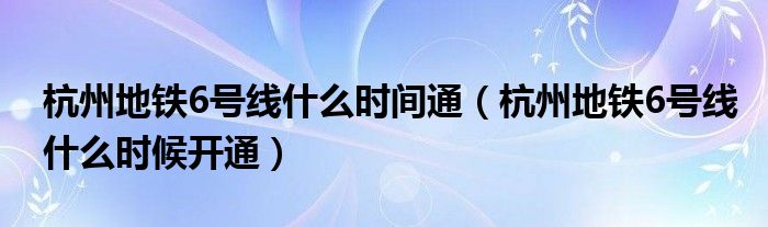 杭州地铁6号线什么时间通（杭州地铁6号线什么时候开通）