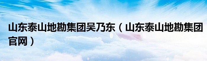 山东泰山地勘集团吴乃东（山东泰山地勘集团官网）