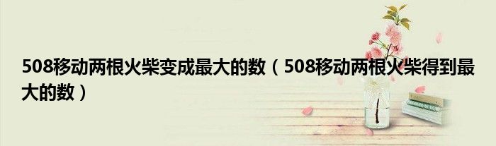 508移动两根火柴变成最大的数（508移动两根火柴得到最大的数）