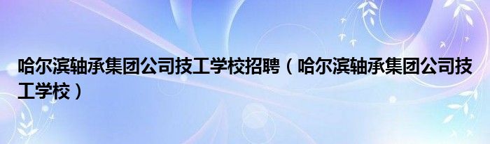 哈尔滨轴承集团公司技工学校招聘（哈尔滨轴承集团公司技工学校）