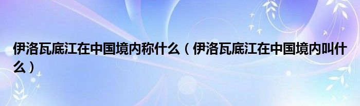 伊洛瓦底江在中国境内称什么（伊洛瓦底江在中国境内叫什么）