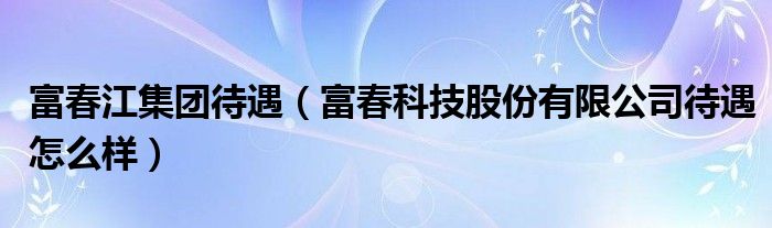 富春江集团待遇（富春科技股份有限公司待遇怎么样）