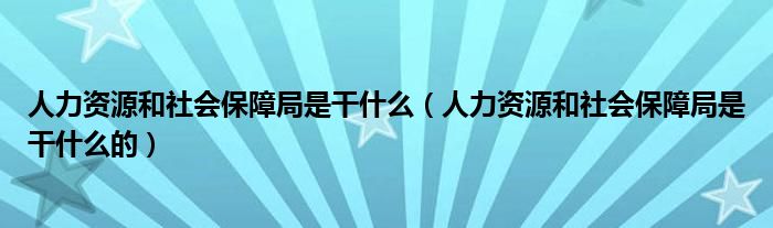 人力资源和社会保障局是干什么（人力资源和社会保障局是干什么的）