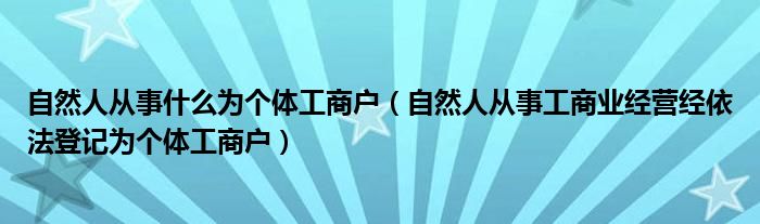 自然人从事什么为个体工商户（自然人从事工商业经营经依法登记为个体工商户）