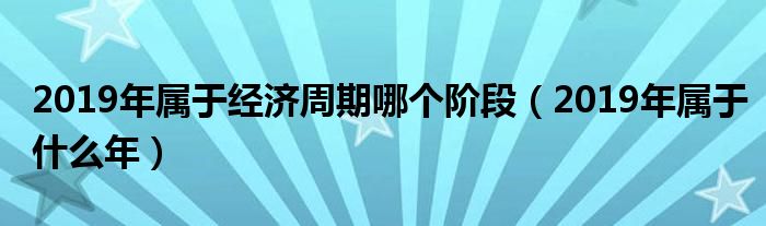 2019年属于经济周期哪个阶段（2019年属于什么年）