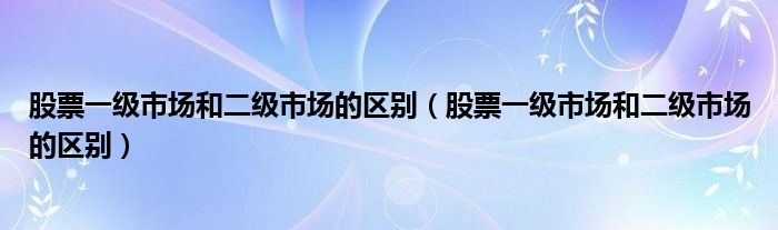 股票一级市场和二级市场的区别（股票一级市场和二级市场的区别）