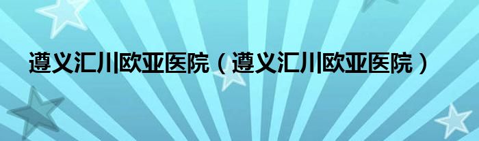 遵义汇川欧亚医院（遵义汇川欧亚医院）