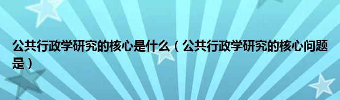 公共行政学研究的核心是什么（公共行政学研究的核心问题是）