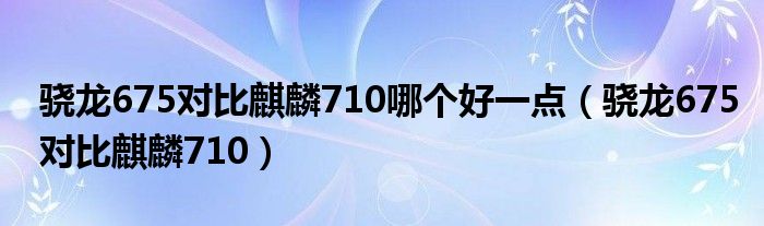 骁龙675对比麒麟710哪个好一点（骁龙675对比麒麟710）