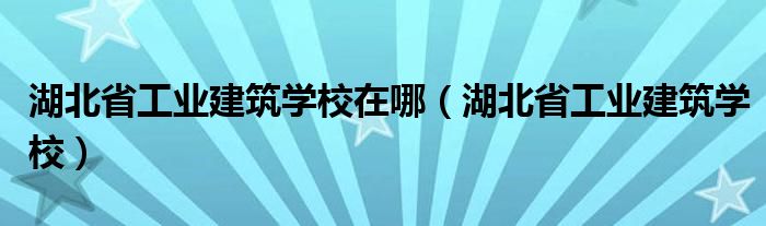 湖北省工业建筑学校在哪（湖北省工业建筑学校）