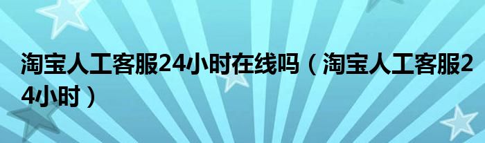 淘宝人工客服24小时在线吗（淘宝人工客服24小时）