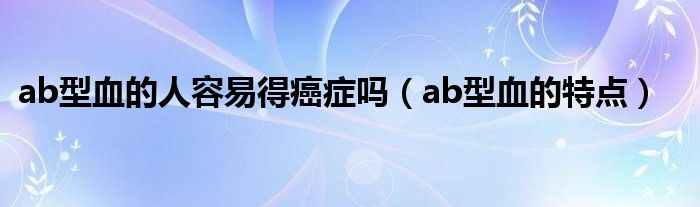 ab型血的人容易得癌症吗（ab型血的特点）